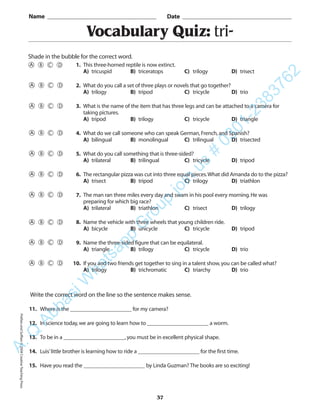 Vocabulary Quiz: tri-
Name _________________________________________ Date _________________________________________
Shade in the bubble for the correct word.
Write the correct word on the line so the sentence makes sense.
11. Where is the ______________________ for my camera?
12. In science today,we are going to learn how to ______________________ a worm.
13. To be in a ______________________,you must be in excellent physical shape.
14. Luis’little brother is learning how to ride a ______________________ for the first time.
15. Have you read the ______________________ by Linda Guzman? The books are so exciting!
37
1. This three-horned reptile is now extinct.
A) tricuspid B) triceratops C) trilogy D) trisect
2. What do you call a set of three plays or novels that go together?
A) trilogy B) tripod C) tricycle D) trio
3. What is the name of the item that has three legs and can be attached to a camera for
taking pictures.
A) tripod B) trilogy C) tricycle D) triangle
4. What do we call someone who can speak German,French,and Spanish?
A) bilingual B) monolingual C) trilingual D) trisected
5. What do you call something that is three-sided?
A) trilateral B) trilingual C) tricycle D) tripod
6. The rectangular pizza was cut into three equal pieces.What did Amanda do to the pizza?
A) trisect B) tripod C) trilogy D) triathlon
7. The man ran three miles every day and swam in his pool every morning.He was
preparing for which big race?
A) trilateral B) triathlon C) trisect D) trilogy
8. Name the vehicle with three wheels that young children ride.
A) bicycle B) unicycle C) tricycle D) tripod
9. Name the three-sided figure that can be equilateral.
A) triangle B) trilogy C) tricycle D) trio
10. If you and two friends get together to sing in a talent show,you can be called what?
A) trilogy B) trichromatic C) triarchy D) trio
PrefixesandSuffixes©2004CreativeTeachingPressA.Q
AbbasiW
hatsapp
G
roup
join
us
#
0301-2383762
 