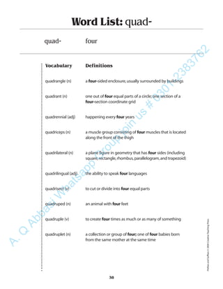 Vocabulary Definitions
quadrangle (n) a four-sided enclosure,usually surrounded by buildings
quadrant (n) one out of four equal parts of a circle;one section of a
four-section coordinate grid
quadrennial (adj) happening every four years
quadriceps (n) a muscle group consisting of four muscles that is located
along the front of the thigh
quadrilateral (n) a plane figure in geometry that has four sides (including
square,rectangle,rhombus,parallelogram,and trapezoid)
quadrilingual (adj) the ability to speak four languages
quadrisect (v) to cut or divide into four equal parts
quadruped (n) an animal with four feet
quadruple (v) to create four times as much or as many of something
quadruplet (n) a collection or group of four; one of four babies born
from the same mother at the same time
Word List: quad-
quad- four
38
PrefixesandSuffixes©2004CreativeTeachingPress
A.Q
AbbasiW
hatsapp
G
roup
join
us
#
0301-2383762
 