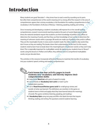 3
Introduction
Many students are good“decoders”—they know how to read a word by sounding out its parts.
But often their comprehension of the word’s meaning isn’t as strong.All of the research in the area of
comprehension agrees that a strong vocabulary is the foundation for reading comprehension.In fact,
vocabulary is the foundation of all areas of literacy—listening,speaking,reading,and writing.
Since increasing and developing a student’s vocabulary will improve his or her overall reading
comprehension,research recommends teaching students the parts of words.Beginning at grade
three,the national standards require that students use their knowledge of prefixes and suffixes to
determine the meaning of words,and that they use their knowledge of root words to determine the
meaning of unknown words within a passage.All words are made up of prefixes,roots,and/or suffixes.
They are the meaningful chunks in every word a student reads.Too often,students skip words they
don’t know as they are reading.This breaks down their understanding of the text.For this reason,
students need to learn how to break down the meaningful parts of unknown words so they won’t skip
them.This is especially important for multisyllabic words.By teaching your students how to“dissect”
words using the lessons in Prefixes and Suffixes, they will learn how to comprehend multisyllabic
words,not just decode them.
The activities in this resource incorporate all levels of literacy to maximize the transfer of vocabulary
into your students’speech,writing,and reading comprehension.
Each lesson has four activity pages to teach
students new vocabulary and thereby improve their
comprehension skills:
•A take-home Word List with parts of speech to study.
•A set of hands-on Vocabulary Sort cards to match up for
independent practice.
•A set of Read-Around Review game cards for small-group review and
transfer of what was learned.(The definitions are rewritten in this game,so
students have to think and apply what they have learned about the meanings
of words.This game combines listening,speaking,and reading.)
•A Vocabulary Quiz using test-prep and fill-in-the blank formats that require
thinking,reading,and writing.The questions extend students’learning.
✎
A.Q
AbbasiW
hatsapp
G
roup
join
us
#
0301-2383762
 
