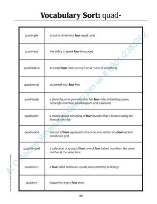 39
Vocabulary Sort: quad-
quadruple to cut or divide into four equal parts
quadrisect the ability to speak four languages
quadrilateral to create four times as much or as many of something
quadrennial an animal with four feet
quadrangle a plane figure in geometry that has four sides (including square,
rectangle,rhombus,parallelogram,and trapezoid)
quadruplet a muscle group consisting of four muscles that is located along the
front of the thigh
quadruped one out of four equal parts of a circle;one section of a four-section
coordinate grid
quadrilingual a collection or group of four;one of four babies born from the same
mother at the same time
quadriceps a four-sided enclosure,usually surrounded by buildings
quadrant happening every four years
PrefixesandSuffixes©2004CreativeTeachingPressA.Q
AbbasiW
hatsapp
G
roup
join
us
#
0301-2383762
 