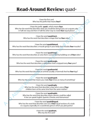 Read-Around Review: quad-
I have the first card.
Who has the prefix that means four?
I have the prefix quad-, which means four.
Who has the word that describes what you would be doing if you cut a square cake
in half one way and then in half the other way to create four equal pieces?
I have the word quadrisect.
Who has the word that describes a shape that has four sides?
I have the word quadrilateral.
Who has the word that describes a muscle group in your body that includes four muscles?
I have the word quadriceps.
Who has the word that describes an area that is surrounded by buildings on all four sides?
I have the word quadrangle.
Who has the word that describes a celebration that is enjoyed every four years?
I have the word quadrennial.
Who has the word that describes an animal (usually a mammal) that has four legs?
I have the word quadruped.
Who has the word that means you make four times as many of something?
I have the word quadruple.
Who has the word that describes a boy who is one of four
children born at the same time from the same mother?
I have the word quadruplet.
Who has the word that describes what a person could be called
if she can speak English,Spanish,Chinese,and Vietnamese?
I have the word quadrilingual.
Who has the word that describes one out of four equal sections of a circle
or a square,especially on a coordinate grid on which you plot points?
I have the word quadrant.
Who has the first card?
40
PrefixesandSuffixes©2004CreativeTeachingPress
A.Q
AbbasiW
hatsapp
G
roup
join
us
#
0301-2383762
 