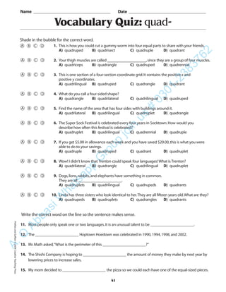 PrefixesandSuffixes©2004CreativeTeachingPress
Vocabulary Quiz: quad-
Name _________________________________________ Date _________________________________________
Shade in the bubble for the correct word.
Write the correct word on the line so the sentence makes sense.
11. Most people only speak one or two languages.It is an unusual talent to be ______________________.
12. The ______________________ Hoptown Hoedown was celebrated in 1990,1994,1998,and 2002.
13. Mr.Math asked,“What is the perimeter of this ______________________?”
14. The Shishi Company is hoping to ______________________ the amount of money they make by next year by
lowering prices to increase sales.
15. My mom decided to ______________________ the pizza so we could each have one of the equal-sized pieces.
41
1. This is how you could cut a gummy worm into four equal parts to share with your friends.
A) quadruped B) quadrisect C) quadruple D) quadrant
2. Your thigh muscles are called __________________,since they are a group of four muscles.
A) quadriceps B) quadrangle C) quadruped D) quadrennial
3. This is one section of a four-section coordinate grid.It contains the positive x and
positive y coordinates.
A) quadrilingual B) quadruped C) quadrangle D) quadrant
4. What do you call a four-sided shape?
A) quadrangle B) quadrilateral C) quadrilingual D) quadruped
5. Find the name of the area that has four sides with buildings around it.
A) quadrilateral B) quadrilingual C) quadruplet D) quadrangle
6. The Super Sock Festival is celebrated every four years in Socktown.How would you
describe how often this festival is celebrated?
A) quadruplet B) quadrilingual C) quadrennial D) quadruple
7. If you get $5.00 in allowance each week and you have saved $20.00,this is what you were
able to do to your savings.
A) quadruple B) quadruped C) quadrant D) quadruplet
8. Wow! I didn’t know that Trenton could speak four languages! What is Trenton?
A) quadrilateral B) quadrangle C) quadrilingual D) quadruplet
9. Dogs,lions,rabbits,and elephants have something in common.
They are all ______________________.
A) quadruplets B) quadrilingual C) quadrupeds D) quadrants
10. Linda has three sisters who look identical to her.They are all fifteen years old.What are they?
A) quadrupeds B) quadruplets C) quadrangles D) quadrants
A.Q
AbbasiW
hatsapp
G
roup
join
us
#
0301-2383762
 