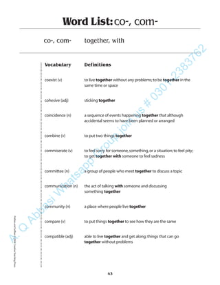 Vocabulary Definitions
coexist (v) to live together without any problems;to be together in the
same time or space
cohesive (adj) sticking together
coincidence (n) a sequence of events happening together that although
accidental seems to have been planned or arranged
combine (v) to put two things together
commiserate (v) to feel sorry for someone,something,or a situation;to feel pity;
to get together with someone to feel sadness
committee (n) a group of people who meet together to discuss a topic
communication (n) the act of talking with someone and discussing
something together
community (n) a place where people live together
compare (v) to put things together to see how they are the same
compatible (adj) able to live together and get along;things that can go
together without problems
Word List:co-, com-
co-, com- together, with
43
PrefixesandSuffixes©2004CreativeTeachingPressA.Q
AbbasiW
hatsapp
G
roup
join
us
#
0301-2383762
 