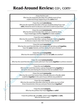 Read-Around Review: co-, com-
I have the first card.
Who has the word that describes the unlikely event of two
unplanned things happening at the same time?
I have the word coincidence.
Who has the word that describes what you would be doing if you met
with a friend for lunch to discuss a sad event in both of your lives?
I have the word commiserate.
Who has the word that describes what you would be doing
if you mixed eggs and flour together to make cookies?
I have the word combine.
Who has the word that describes a group of people meeting together
to discuss a way to raise more money for our school?
I have the word committee.
Who has the word that describes two people who get along well together,
have the same interests,and love doing the same activities?
I have the word compatible.
Who has the word that describes how we talk with one another?
I have the word communication.
Who has the word that describes a water polo team that works together to achieve victories?
I have the word cohesive.
Who has the word that means a group of people living together in
the same area and sharing the resources that are available there?
I have the word community.
Who has the word that names how a friendly dog and a friendly rabbit
could live together in the same house without any problems?
I have the word coexist.
Who has the word that describes what you do when you try to find
three characteristics that you and your friend share together?
I have the word compare.
Who has the prefixes that mean together or with?
I have the prefixes co- and com-, which mean together or with.
Who has the first card?
45
PrefixesandSuffixes©2004CreativeTeachingPressA.Q
AbbasiW
hatsapp
G
roup
join
us
#
0301-2383762
 