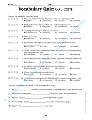 PrefixesandSuffixes©2004CreativeTeachingPress
46
Vocabulary Quiz: co-, com-
1. What word describes what our class is that enables us to get along so well?
A) combine B) commiserate C) cohesive D) committee
2. If I ask you to research how our school is like another,what will you do?
A) combine B) compatible C) commiserate D) compare
3. Discussing and listening are the basics of what skill?
A) communication B) community C) commiserate D) committee
4. Where do you live?
A) committee B) community C) coincidence D) commiserate
5. If you are able to be at peace with others in spite of your differences,you can
______________________.
A) coincidence B) coexist C) compatible D) cohesive
6. Erin was surprised when she saw Max and Fred at the restaurant.She didn’t know they
ate there.What was the event?
A) commiserate B) coincidence C) cohesive D) compatible
7. The group was planning to clean up the beaches.They called themselves the Clean-Up
______________________.
A) combination B) commiserate C) cohesive D) committee
8. The scientist mixed baking soda with vinegar. What did he do?
A) commiserated B) combined C) coexisted D) committee
9. Often at a funeral you will see people do this.
A) committee B) communicate C) commiserate D) coexist
10. Her grandparents have been married for 32 years.They get along great.What are they?
A) coexisting B) commiserating C) comparing D) compatible
Name _________________________________________ Date _________________________________________
Shade in the bubble for the correct word.
Write the correct word on the line so the sentence makes sense.
11. The ______________________ included 70 people who want to stop the city from cutting down the trees.
12. The students at camp had to ______________________ in their cabins,even if they weren’t friends.
13. The sisters began to ______________________ over the death of their pet fish.
14. Mrs.Solar told the class to ______________________ her garden to Mrs.Jackson’s garden.
15. The park in the ______________________ was very crowded.
A.Q
AbbasiW
hatsapp
G
roup
join
us
#
0301-2383762
 
