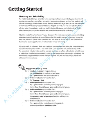 Getting Started
Planning and Scheduling
The most important thing to remember when learning anything is review.Ideally,your students will
overlearn these prefixes and suffixes,so that they become second nature to them.Your students will
become increasingly more confident in their ability to understand larger words as they become more
comfortable with“dissecting”words and defining the parts of words.The best part is that students
will start using the vocabulary words you teach in their oral language and in their writing! The key
is incorporating ongoing review activities and games into your everyday curriculum.
Adopt the motto“New,New,Review”in your classroom.This motto is so key to the success of building
vocabulary that will transfer to all areas of literacy that this book is arranged in this exact format.For
every two prefixes or suffixes,there is a review test.This serves as an easy way for you to remember
that ongoing review opportunities are critical to the transfer of learning.
Teach one prefix or suffix each week,which will lead to a three-week teaching cycle.For example,you
would teach a new prefix week 1,a new prefix week 2,and review the two prefixes during week 3.
The review tests included in this book for each pair of prefixes or suffixes will make this schedule easy
to follow.Read the information on pages 5 and 6 for directions on how to implement each lesson.Use
the following Suggested Weekly Plan to help you organize and plan your teaching of prefixes and
suffixes and new vocabulary.
Suggested Weekly Plan
Day 1: Introduce vocabulary in a pocket chart.
Pass out Word Lists for students to take home.
Play a game with the new words (see page 6).
Day 2: Review vocabulary in the pocket chart.
Play Vocabulary Sort.
Day 3: Review vocabulary in the pocket chart.
Play a game with the vocabulary words (see page 6).
Use the Read-Around Review game cards with small groups.
Day 4: Review vocabulary in the pocket chart.
Play a game with the vocabulary words (see page 6).
Use the Read-Around Review game cards with small groups.
Have students make up questions they think will be on the
vocabulary quiz.
Day 5: Review vocabulary in the pocket chart.
Play a game with the vocabulary words (see page 6).
Have students take the Vocabulary Quiz.
✎
4
A.Q
AbbasiW
hatsapp
G
roup
join
us
#
0301-2383762
 