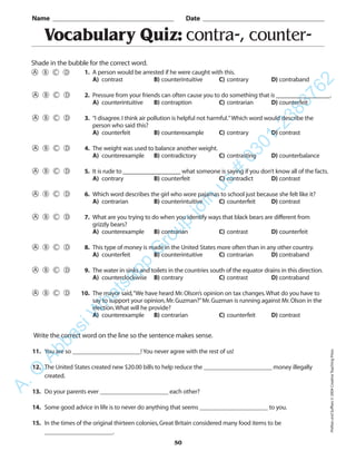 PrefixesandSuffixes©2004CreativeTeachingPress
50
Vocabulary Quiz: contra-, counter-
1. A person would be arrested if he were caught with this.
A) contrast B) counterintuitive C) contrary D) contraband
2. Pressure from your friends can often cause you to do something that is ________________.
A) counterintuitive B) contraption C) contrarian D) counterfeit
3. “I disagree.I think air pollution is helpful not harmful.”Which word would describe the
person who said this?
A) counterfeit B) counterexample C) contrary D) contrast
4. The weight was used to balance another weight.
A) counterexample B) contradictory C) contrasting D) counterbalance
5. It is rude to _________________ what someone is saying if you don’t know all of the facts.
A) contrary B) counterfeit C) contradict D) contrast
6. Which word describes the girl who wore pajamas to school just because she felt like it?
A) contrarian B) counterintuitive C) counterfeit D) contrast
7. What are you trying to do when you identify ways that black bears are different from
grizzly bears?
A) counterexample B) contrarian C) contrast D) counterfeit
8. This type of money is made in the United States more often than in any other country.
A) counterfeit B) counterintuitive C) contrarian D) contraband
9. The water in sinks and toilets in the countries south of the equator drains in this direction.
A) counterclockwise B) contrary C) contrast D) contraband
10. The mayor said,“We have heard Mr.Olson’s opinion on tax changes.What do you have to
say to support your opinion,Mr.Guzman?”Mr.Guzman is running against Mr.Olson in the
election.What will he provide?
A) counterexample B) contrarian C) counterfeit D) contrast
Name _________________________________________ Date _________________________________________
Shade in the bubble for the correct word.
Write the correct word on the line so the sentence makes sense.
11. You are so ______________________! You never agree with the rest of us!
12. The United States created new $20.00 bills to help reduce the ______________________ money illegally
created.
13. Do your parents ever ______________________ each other?
14. Some good advice in life is to never do anything that seems ______________________ to you.
15. In the times of the original thirteen colonies,Great Britain considered many food items to be
______________________.
A.Q
AbbasiW
hatsapp
G
roup
join
us
#
0301-2383762
 