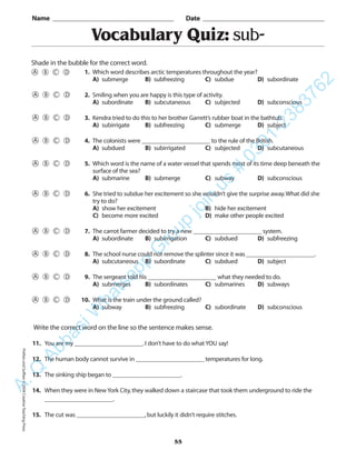 PrefixesandSuffixes©2004CreativeTeachingPress
Vocabulary Quiz: sub-
Name _________________________________________ Date _________________________________________
Shade in the bubble for the correct word.
Write the correct word on the line so the sentence makes sense.
11. You are my ______________________.I don’t have to do what YOU say!
12. The human body cannot survive in ______________________ temperatures for long.
13. The sinking ship began to ______________________.
14. When they were in New York City,they walked down a staircase that took them underground to ride the
______________________.
15. The cut was ______________________,but luckily it didn’t require stitches.
55
1. Which word describes arctic temperatures throughout the year?
A) submerge B) subfreezing C) subdue D) subordinate
2. Smiling when you are happy is this type of activity.
A) subordinate B) subcutaneous C) subjected D) subconscious
3. Kendra tried to do this to her brother Garrett’s rubber boat in the bathtub.
A) subirrigate B) subfreezing C) submerge D) subject
4. The colonists were ______________________ to the rule of the British.
A) subdued B) subirrigated C) subjected D) subcutaneous
5. Which word is the name of a water vessel that spends most of its time deep beneath the
surface of the sea?
A) submarine B) submerge C) subway D) subconscious
6. She tried to subdue her excitement so she wouldn’t give the surprise away.What did she
try to do?
A) show her excitement B) hide her excitement
C) become more excited D) make other people excited
7. The carrot farmer decided to try a new ______________________ system.
A) subordinate B) subirrigation C) subdued D) subfreezing
8. The school nurse could not remove the splinter since it was ______________________.
A) subcutaneous B) subordinate C) subdued D) subject
9. The sergeant told his ______________________ what they needed to do.
A) submerges B) subordinates C) submarines D) subways
10. What is the train under the ground called?
A) subway B) subfreezing C) subordinate D) subconscious
A.Q
AbbasiW
hatsapp
G
roup
join
us
#
0301-2383762
 