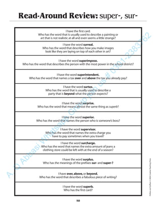 Read-Around Review: super-, sur-
I have the first card.
Who has the word that is usually used to describe a painting or
art that is not realistic at all and even seems a little strange?
I have the word surreal.
Who has the word that describes how you make images
look like they are laying on top of each other in art?
I have the word superimpose.
Who has the word that describes the person with the most power in the school district?
I have the word superintendent.
Who has the word that names a tax over and above the tax you already pay?
I have the word surtax.
Who has the word that is usually used to describe a
party that is beyond what the person expects?
I have the word surprise.
Who has the word that means almost the same thing as superb?
I have the word superior.
Who has the word that names the person who is someone’s boss?
I have the word supervisor.
Who has the word that names the extra charge you
have to pay sometimes when you travel?
I have the word surcharge.
Who has the word that names the extra amount of jeans a
clothing store could be left with at the end of a season?
I have the word surplus.
Who has the meanings of the prefixes sur- and super-?
I have over,above,or beyond.
Who has the word that describes a fabulous piece of writing?
I have the word superb.
Who has the first card?
58
PrefixesandSuffixes©2004CreativeTeachingPress
A.Q
AbbasiW
hatsapp
G
roup
join
us
#
0301-2383762
 