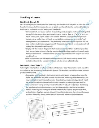 5
Teaching a Lesson
Word List (Days 1–5)
Each lesson begins with a word list of ten vocabulary words that contain the prefix or suffix that is the
focus for the lesson.Each list includes the part of speech and the definition for each word.Send these
lists home for students to practice reading with their family.
q Introduce,teach,and review each set of vocabulary words by typing each word in a large font
size and printing it on a piece of construction paper (quarter sheet of 12" x 18" or 30.5 cm x
46 cm construction paper).Do the same for each definition.Display these enlarged word
cards in a large pocket chart for hands-on manipulation and practice.At the end of each
week,place the cards together on a ring,and neatly store them in a shoe organizer that has
clear pockets.Students can play games with the cards independently or with partners.It will
make a big difference in their learning!
q Display only the words in the pocket chart.Read each word,and have students repeat it so
their pronunciation is correct.Clap the number of syllables while rereading the words again.
Read one definition at a time so students can apply logic and deduction to figure out which
word it defines.
q After students have had the opportunity to pronounce the words correctly several times,
invite them to write the words on the board with the correct syllable breaks.
Vocabulary Sort (Day 2)
Following the list of prefixes or suffixes and their definitions is a list of the same ten words and defini-
tions mixed up and arranged on cut-apart slips of paper.This activity is intended to provide hands-on
practice with the words.
q Copy a class set of Vocabulary Sort cards on construction paper or tagboard,cut apart the
words and definitions,and place each set in a resealable plastic bag or small envelope.(You
may want to laminate the cards for greater durability.) Have students independently match
the words and definitions.Invite them to check their work by referring to their word list.
q Give each student a large envelope to store his or her Vocabulary Sort cards in after taking
the quiz for that lesson.Have students add sets of cards to this collection all year long.
At least once every two weeks,give students time to match up all of the prefixes,suffixes,
and definitions they have learned.Although this will be challenging,the review will enhance
students’vocabulary as they continue to use words they learned in previous lessons.
A.Q
AbbasiW
hatsapp
G
roup
join
us
#
0301-2383762
 
