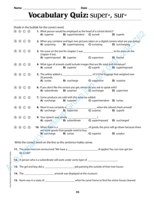 PrefixesandSuffixes©2004CreativeTeachingPress
Vocabulary Quiz: super-, sur-
Name _________________________________________ Date _________________________________________
Shade in the bubble for the correct word.
Write the correct word on the line so the sentence makes sense.
11. The store intercom announced,“We have a ______________________ of apples! You can now get ten
for $1.00!”
12. A person who is a subordinate will work under some type of ______________________.
13. The girl and boy did a ______________________ job painting the outside of their tree house.
14. The ______________________ artwork was displayed at the museum.
15. Kevin was in a state of ______________________ when he came home to find the entire house cleaned.
59
1. What person would be employed as the head of a school district?
A) superior B) superintendent C) surreal D) superb
2. When you combine and layer two pictures taken on a digital camera what are you doing?
A) surprising B) superimposing C) surtaxing D) surcharging
3. His score on the test for chapter 5 was ______________________ to his score on the
chapter 4 test.
A) superimposed B) superior C) supervisor D) surreal
4. What type of artwork could include images that are life sized and miniature?
A) surreal B) superior C) superb D) superimposed
5. The airline added a ______________________ of $10 for luggage that weighed over
50 pounds.
A) surtax B) surcharge C) supervisor D) surprise
6. If you don’t like the service you get,whom do you ask to speak with?
A) subordinate B) surpriser C) surcharger D) supervisor
7. Some products are sold with this extra tax added.
A) surcharge B) superior C) superintendent D) surtax
8. Wow! It was certainly a ______________________ when the refund check arrived!
A) surcharge B) supervise C) surprise D) superb
9. Your speech was simply ______________________!
A) superb B) subordinate C) superimposed D) surcharged
10. When there is a ______________________ of goods,the price will go down because there
are more goods than people need to buy.
A) surcharge B) surtax C) superior D) surplus
A.Q
AbbasiW
hatsapp
G
roup
join
us
#
0301-2383762
 