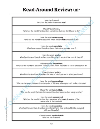 Read-Around Review: un-
I have the first card.
Who has the prefix that means not?
I have the prefix un-.
Who has the word that describes something that you don’t have to do?
I have the word unnecessary.
Who has the word that describes when you are not sure what to do?
I have the word uncertain.
Who has the word that describes a choice that was not smart?
I have the word unwise.
Who has the word that describes something that is rare and few people have it?
I have the word uncommon.
Who has the word that describes a typical child’s room before he or she is told to clean it?
I have the word untidy.
Who has the word that describes the state of mind you are in when you dream?
I have the word unconscious.
Who has the word that describes the point of thinking where you can’t make a decision?
I have the word undecided.
Who has the word that describes something that happens that was a surprise?
I have the word unexpected.
Who has the word that describes someone who is not deserving of the
rewards he or she received?
I have the word unworthy.
Who has the word that describes something that is clear and couldn’t be confused
with anything else?
I have the word unmistakable.
Who has the first card?
63
PrefixesandSuffixes©2004CreativeTeachingPressA.Q
AbbasiW
hatsapp
G
roup
join
us
#
0301-2383762
 