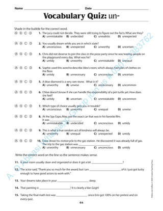 PrefixesandSuffixes©2004CreativeTeachingPress
64
Vocabulary Quiz: un-
1. The jury could not decide. They were still trying to figure out the facts.What are they?
A) unmistakable B) undecided C) unrealistic D) unexpected
2. You usually dream while you are in which state?
A) unconscious B) unexpected C) unworthy D) uncertain
3. Chris did not deserve to join the class in the pizza party since he was teasing people on
the playground every day. What was he?
A) untidy B) unworthy C) unmistakable D) unequal
4. Sophie used this word to describe Alex’s room,which always had piles of clothes on
the floor.
A) untidy B) unnecessary C) unconscious D) uncertain
5. A blue diamond is a very rare stone. What is it?
A) unworthy B) unwise C) unnecessary D) uncommon
6. Chloe doesn’t know if she can handle the responsibility of a pet turtle yet.How does
she feel?
A) untidy B) uncertain C) unmistakable D) uncommon
7. Which type of choice usually gets you in trouble?
A) unconscious B) unworthy C) unequal D) unwise
8. At the Spy Expo,Max saw the exact car that was in his favorite film.
It was ______________________.
A) unmistakable B) undecided C) unconscious D) untidy
9. This is what a true random act of kindness will always be.
A) unworthy B) unequal C) unexpected D) untidy
10. Dave drove his motorcycle to the gas station. He discovered it was already full of gas.
The trip to the gas station was ______________________.
A) unworthy B) unnecessary C) unconscious D) untidy
Name _________________________________________ Date _________________________________________
Shade in the bubble for the correct word.
Write the correct word on the line so the sentence makes sense.
11. Is your room usually clean and organized or does it get a bit ______________________?
12. The actor said,“Thank you so much for the award,but I am ______________________ of it.I just got lucky
enough to have good actors to work with.”
13. Your dreams take place in your ______________________ sleep.
14. That painting is ______________________! It is clearly a Van Gogh!
15. Taking the final math test was ______________________ since Erin got 100% on her pretest and on
every quiz.
A.Q
AbbasiW
hatsapp
G
roup
join
us
#
0301-2383762
 