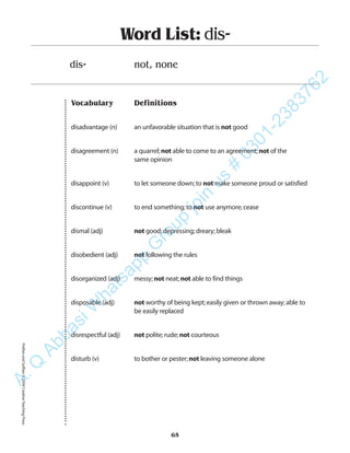 Vocabulary Definitions
disadvantage (n) an unfavorable situation that is not good
disagreement (n) a quarrel;not able to come to an agreement;not of the
same opinion
disappoint (v) to let someone down;to not make someone proud or satisfied
discontinue (v) to end something;to not use anymore;cease
dismal (adj) not good;depressing;dreary;bleak
disobedient (adj) not following the rules
disorganized (adj) messy;not neat;not able to find things
disposable (adj) not worthy of being kept;easily given or thrown away;able to
be easily replaced
disrespectful (adj) not polite;rude;not courteous
disturb (v) to bother or pester;not leaving someone alone
Word List: dis-
dis- not, none
65
PrefixesandSuffixes©2004CreativeTeachingPressA.Q
AbbasiW
hatsapp
G
roup
join
us
#
0301-2383762
 