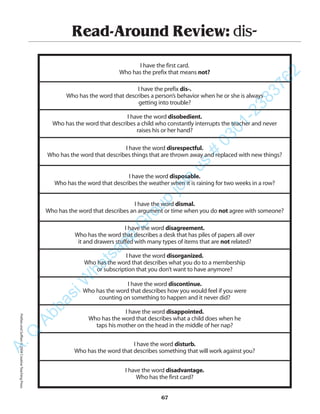 Read-Around Review: dis-
I have the first card.
Who has the prefix that means not?
I have the prefix dis-.
Who has the word that describes a person’s behavior when he or she is always
getting into trouble?
I have the word disobedient.
Who has the word that describes a child who constantly interrupts the teacher and never
raises his or her hand?
I have the word disrespectful.
Who has the word that describes things that are thrown away and replaced with new things?
I have the word disposable.
Who has the word that describes the weather when it is raining for two weeks in a row?
I have the word dismal.
Who has the word that describes an argument or time when you do not agree with someone?
I have the word disagreement.
Who has the word that describes a desk that has piles of papers all over
it and drawers stuffed with many types of items that are not related?
I have the word disorganized.
Who has the word that describes what you do to a membership
or subscription that you don’t want to have anymore?
I have the word discontinue.
Who has the word that describes how you would feel if you were
counting on something to happen and it never did?
I have the word disappointed.
Who has the word that describes what a child does when he
taps his mother on the head in the middle of her nap?
I have the word disturb.
Who has the word that describes something that will work against you?
I have the word disadvantage.
Who has the first card?
67
PrefixesandSuffixes©2004CreativeTeachingPressA.Q
AbbasiW
hatsapp
G
roup
join
us
#
0301-2383762
 