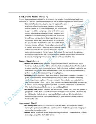 Read-Around Review (Days 3–4)
This set of cards includes definitions for all ten words that broaden the definition and apply more
specifically to a practical context.Use these cards to play an interactive game with your students.
q Copy a set of cards on construction paper or tagboard for each
small group of students.Cut apart the cards,and laminate
them.Place each set of cards in an envelope,and write the title
(e.g.,pre-) on it.Give each group a set of cards so that each
student has several cards.Read aloud each student’s cards,
and then have students silently read their cards at least five
times.Discuss each question and corresponding answer so
students are familiar and comfortable with all the cards.Tell
the group that the student who has the clue card that says
I have the first card will begin the game by reading aloud his
or her card.After the first card is read aloud,have the student
with the answer to the clue read aloud his or her card.Tell
students to continue until they get back to the first card.(The game ends after a student
reads Who has the first card? and a student answers I have the first card.) Have students use
these cards for ongoing review,reading different cards each time they play.
Games (Days 1, 3, 4, 5)
q Around the World: Display the words in a pocket chart,and hold the definitions in your
hand.Have students stand in 2–5 lines behind each other.Read a definition.The first student
to say the matching word moves to the back of the line.Continue until each student has had
several turns.This game is terrific for review weeks when you can use many different sets of
prefixes or suffixes.(Store cards on rings for easy flipping.)
q VOCABO: Give each student a blank piece of paper.Have students draw lines to make a 4 x 4
grid of boxes (three lines across and three lines down).Tell them to write the vocabulary
words and prefixes in any boxes they want as you say the words.Say one word at a time.
Have students repeat it.Spell it out for them to write down by syllables.Include words studied
in previous lessons for ongoing review.(Students love having a“free space”on their board!)
After students’boards are filled in,play as you would play BINGO.
q Vocabulary Race: Put all of the words and definitions in a pocket chart.Invite two students to
go up to the pocket chart.Give each student half of the definitions or words.Set a timer,and
say GO! Have the students race to match up all of their words and definitions.Invite the
remaining students to sit at their desks and watch for errors.Invite students to raise their
hands to offer help.
Assessment (Day 5)
q Vocabulary Quiz: Use the 15-question quiz at the end of each lesson to assess students’
learning.The quizzes include fill-in-the-bubble and fill-in-the-blank questions to help prepare
students for standardized tests.
q ReviewTest: A 15-question review test follows every two lessons.Each test assesses students’
knowledge using a fill-in-the-bubble format.
6
✁
A.Q
AbbasiW
hatsapp
G
roup
join
us
#
0301-2383762
 