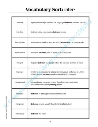 71
Vocabulary Sort: inter-
Internet a person who helps translate the languages between different people
interfere to break into a conversation between people
intermission to throw a remark into a conversation between two or more people
international the break between parts of a play,opera,or concert
interject to get in between two people when it is not your problem or issue
interrupt involving people playing among themselves;an exchange of activity
or information between people or people and a computer
interpersonal the worldwide computer system that allows communication
and information sharing among people
interstate between or among the nations of the world
interpreter between people (usually describing social activities)
interactive between the states
PrefixesandSuffixes©2004CreativeTeachingPressA.Q
AbbasiW
hatsapp
G
roup
join
us
#
0301-2383762
 