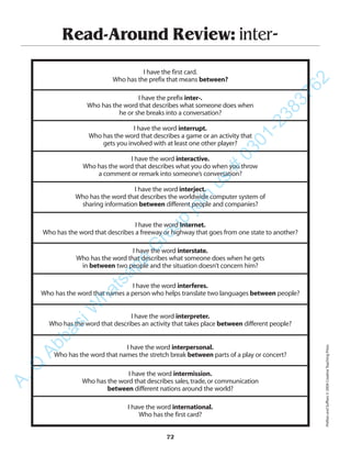 Read-Around Review: inter-
I have the first card.
Who has the prefix that means between?
I have the prefix inter-.
Who has the word that describes what someone does when
he or she breaks into a conversation?
I have the word interrupt.
Who has the word that describes a game or an activity that
gets you involved with at least one other player?
I have the word interactive.
Who has the word that describes what you do when you throw
a comment or remark into someone’s conversation?
I have the word interject.
Who has the word that describes the worldwide computer system of
sharing information between different people and companies?
I have the word Internet.
Who has the word that describes a freeway or highway that goes from one state to another?
I have the word interstate.
Who has the word that describes what someone does when he gets
in between two people and the situation doesn’t concern him?
I have the word interferes.
Who has the word that names a person who helps translate two languages between people?
I have the word interpreter.
Who has the word that describes an activity that takes place between different people?
I have the word interpersonal.
Who has the word that names the stretch break between parts of a play or concert?
I have the word intermission.
Who has the word that describes sales,trade,or communication
between different nations around the world?
I have the word international.
Who has the first card?
72
PrefixesandSuffixes©2004CreativeTeachingPress
A.Q
AbbasiW
hatsapp
G
roup
join
us
#
0301-2383762
 