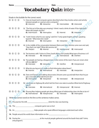 PrefixesandSuffixes©2004CreativeTeachingPress
Vocabulary Quiz: inter-
Name _________________________________________ Date _________________________________________
Shade in the bubble for the correct word.
Write the correct word on the line so the sentence makes sense.
11. The practice fire drill ________________________ what the class was learning.
12. The ______________________ computer game was so fun!
13. An ______________________ helps people who speak different languages understand each other.
14. People around the world share information on the ______________________.
15. During the ______________________ at the musical,people gathered around the booth that sold T-shirts
and programs.
73
1. How are board and computer games described when they involve action and activity
between people or a person and a computer?
A) intercom B) interactive C) intermediate D) intercostal
2. “The first act of the play was amazing! I think I need a drink of water.I’ll be right back.”
When did Joseph say this?
A) intermission B) interruption C) Internet D) interstate
3. “I wish I knew what he was saying,”said Erin.“I only speak English and he’s speaking
Spanish.” What does Erin need?
A) Internet B) interruption C) interpreter D) intercom
4. In the middle of the conversation between Mario and Zack,Jasmine came over and said,
“Hey,that’s not right!”What did Jasmine do?
A) interject B) Internet C) interpersonal D) intercoastal
5. The business sells T-shirts to China,South Africa,and Canada.What type of business is it?
A) interstate B) interjected C) international D) interfere
6. Two people are having a disagreement in the corner of the room.If you are smart,what
will you not do?
A) interstate B) interactive C) interfere D) interpersonal
7. What do you log on to in order to find information about bears?
A) Internet B) international C) interstate D) interjection
8. Dane and Tyrone were talking about trains.Vincent came up and told them that he just
got a new bike.What did Vincent do?
A) interrupted B) interpreted C) interstated D) interpersonal
9. Luis drove on Highway 80,which led him from one state to another.What kind of highway
was it?
A) interstate B) international C) interpersonal D) Internet
10. Phuong likes helping people get along.What type of relationships does she like to be in?
A) international B) interpersonal C) interstate D) interrupted
A.Q
AbbasiW
hatsapp
G
roup
join
us
#
0301-2383762
 