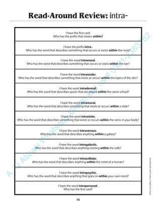 Read-Around Review: intra-
I have the first card.
Who has the prefix that means within?
I have the prefix intra-.
Who has the word that describes something that occurs or exists within the nose?
I have the word intranasal.
Who has the word that describes something that occurs or exists within the eye?
I have the word intraocular.
Who has the word that describes something that exists or occurs within the layers of the skin?
I have the word intradermal.
Who has the word that describes sports that are played within the same school?
I have the word intramural.
Who has the word that describes something that exists or occurs within a state?
I have the word intrastate.
Who has the word that describes something that exists or occurs within the veins in your body?
I have the word intravenous.
Who has the word that describes anything within a galaxy?
I have the word intragalactic.
Who has the word that describes anything existing within the cells?
I have the word intracellular.
Who has the word that describes anything within the mind of a human?
I have the word intrapsychic.
Who has the word that describes anything that goes on within your own mind?
I have the word intrapersonal.
Who has the first card?
76
PrefixesandSuffixes©2004CreativeTeachingPress
A.Q
AbbasiW
hatsapp
G
roup
join
us
#
0301-2383762
 