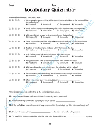 Vocabulary Quiz: intra-
Name _________________________________________ Date _________________________________________
Shade in the bubble for the correct word.
Write the correct word on the line so the sentence makes sense.
11. Something within your eye is intraocular and something within your nose is ______________________.
12. When something is within the layers of your skin,it is called ______________________.
13. If the prefix inter- means between and intra- means within, then what do you think intermural sports are?
___________________________________________________
14. Doctors throw away their ______________________ needles after each use for safety reasons.
15. To travel from one city to another city in the same state,you would use an ______________________ highway.
77
1. If an eye doctor wanted to look within someone’s eye,what kind of checkup would the
doctor be giving?
A) intranasal B) intramural C) intrapersonal D) intraocular
2. There are nine planets within the Milky Way.These are called what kind of planets?
A) intraocular B) intragalactic C) intrapsychic D) intradermal
3. Which word could be used to describe the dreams that you have?
A) intrapsychic B) intranasal C) intraocular D) intradermal
4. Some forms of transportation only work within the state.What are they described as?
A) interstate B) intrastate C) intramural D) international
5. This type of needle will give medicine within the layers of the skin.
A) intradermal B) intrastate C) intranasal D) intracellular
6. How could you describe a nose spray that helps you breathe?
A) intranasal B) intradermal C) intramural D) intracellular
7. If a type of disease takes place within the cells,what could it be called?
A) intradermal B) intracellular C) intramural D) intranasal
8. Which word describes sports or contests that take place within a school?
A) intraocular B) intramural C) intrapersonal D) intracellular
9. Which word describes something that exists or occurs within your own mind?
A) intrastate B) intrapersonal C) intranasal D) internet
10. When your doctor gives you a shot,it could be ______________________.
A) intragalactic B) intrapersonal C) intramural D) intravenous
PrefixesandSuffixes©2004CreativeTeachingPressA.Q
AbbasiW
hatsapp
G
roup
join
us
#
0301-2383762
 