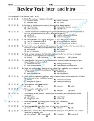 Review Test: inter- and intra-
Name _________________________________________ Date _________________________________________
Shade in the bubble for the correct word.
1. Finish this analogy: intrastate :interstate ::__________________ :__________________
A) between :within B) within :between
C) together :apart D) into :out of
2. Pauli has to have intraocular surgery.Where will the doctor operate?
A) within her nose B) between the layers of her skin
C) within her veins D) within her eye
3. Jasmine and LaTeisha were having a disagreement on the playground.Danielle came in
and told Jasmine what she did wrong.What did Danielle do?
A) interfered B) used her intrapsychic abilities
C) intrapersonal D) used an interpreter
4. Dr.Roberts had his name legally changed to Dr.Nose.Why would he do this?
A) He is an intraocular surgeon. B) He is an intravenous surgeon.
C) He is an intranasal surgeon. D) He is an intradermal surgeon.
5. Tran’s mom was on the phone with his teacher.He picked up the other line and made an
excuse for his poor behavior that day.What did Tran do?
A) interrupted B) was intrapsychic
C) got an interpreter D) intermission
6. While going to college in the United States,Sukie needed one of these so she could
understand what her professors were saying.
A) Internet B) interpreter C) intrapsychic D) intranasal
7. Sukie’s favorite class was the one that taught her how to help people get along.What
could the class have been called?
A) international math B) intrapsychic thinking
C) intracellular diseases D) interpersonal communication
8. While two students were discussing how to help the school raise money,another child
walked over and said,“That’s a silly idea!”What did she do?
A) interjected B) intrapersonal
C) intercommunicated D) used the Internet
9. Maria communicates with her friend,Sven,in Sweden.Sven communicates with his friend,
Lars,in Germany.How might this happen?
A) Internet B) interpersonal speech
C) intragalactic speech D) intrapsychic thinking
10. What does the prefix inter- mean?
A) under B) not C) between D) within
11. What does the prefix intra- mean?
A) under B) not C) between D) within
12. At what time do the actors in a theater production take a little break and/or change
the scenery?
A) interruption B) intermission
C) intragalactic time D) intramural
13. What does dermal most likely relate to in the word intradermal?
A) veins B) body C) skin D) cells
14. What does psychic most likely relate to in the word intrapsychic?
A) mind B) person C) machine D) cells
15. Phil owns a business that sells metal to other businesses in China,Mexico,and Australia.
What kind of business is it?
A) international B) intrapersonal C) interactive D) intramural
78
PrefixesandSuffixes©2004CreativeTeachingPress
A.Q
AbbasiW
hatsapp
G
roup
join
us
#
0301-2383762
 