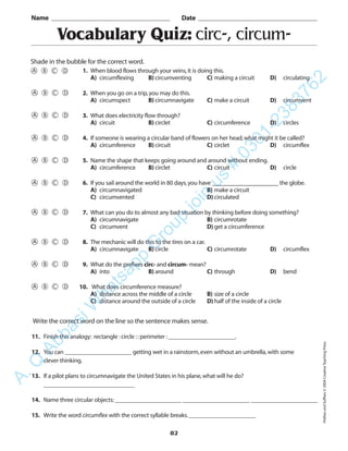 82
Vocabulary Quiz: circ-, circum-
1. When blood flows through your veins,it is doing this.
A) circumflexing B) circumventing C) making a circuit D) circulating
2. When you go on a trip,you may do this.
A) circumspect B) circumnavigate C) make a circuit D) circumvent
3. What does electricity flow through?
A) circuit B) circlet C) circumference D) circles
4. If someone is wearing a circular band of flowers on her head,what might it be called?
A) circumference B) circuit C) circlet D) circumflex
5. Name the shape that keeps going around and around without ending.
A) circumference B) circlet C) circuit D) circle
6. If you sail around the world in 80 days,you have ____________________ the globe.
A) circumnavigated B) make a circuit
C) circumvented D) circulated
7. What can you do to almost any bad situation by thinking before doing something?
A) circumnavigate B) circumrotate
C) circumvent D) get a circumference
8. The mechanic will do this to the tires on a car.
A) circumnavigate B) circle C) circumrotate D) circumflex
9. What do the prefixes circ- and circum- mean?
A) into B) around C) through D) bend
10. What does circumference measure?
A) distance across the middle of a circle B) size of a circle
C) distance around the outside of a circle D) half of the inside of a circle
Name _________________________________________ Date _________________________________________
Shade in the bubble for the correct word.
Write the correct word on the line so the sentence makes sense.
11. Finish this analogy: rectangle :circle ::perimeter :______________________.
12. You can ______________________ getting wet in a rainstorm,even without an umbrella,with some
clever thinking.
13. If a pilot plans to circumnavigate the United States in his plane,what will he do?
______________________________
14. Name three circular objects:______________________ ______________________ ______________________
15. Write the word circumflex with the correct syllable breaks.______________________
PrefixesandSuffixes©2004CreativeTeachingPress
A.Q
AbbasiW
hatsapp
G
roup
join
us
#
0301-2383762
 