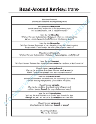 Read-Around Review: trans-
I have the first card.
Who has the word that means perfectly clear?
I have the word transparent.
Who has the word that means to move something from
one place to another,such as a book or money?
I have the word transfer.
Who has the word that describes what you do when you write something
across a piece of paper instead of keeping it just as oral speech?
I have the word transcribe.
Who has the word that means to carry something from one place to another
like you would if you brought something home from a vacation?
I have the word transport.
Who has the word that describes what you do if you cut across a loaf of bread?
I have the word transect.
Who has the word that describes a train that goes across the continent of North America?
I have the word transcontinental.
Who has the word that describes a ship that travels across the
Atlantic Ocean to carry goods from one country to another?
I have the word transatlantic.
Who has the word that describes what you do when you turn what
you are thinking in English into Spanish when you speak?
I have the word translate.
Who has the word that describes the scientific process of
moisture leaving through the pores of plants and leaves?
I have the word transpiration.
Who has the word that describes frosted glass that can let light
through but you can’t see perfectly through to the other side?
I have the word translucent.
Who has the prefix that means through or across?
I have the prefix trans-.
Who has the first card?
85
PrefixesandSuffixes©2004CreativeTeachingPressA.Q
AbbasiW
hatsapp
G
roup
join
us
#
0301-2383762
 