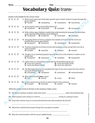 86
Vocabulary Quiz: trans-
1. Which word names part of the plant growth cycle in which moisture escapes through the
leaves of plants?
A) transfer B) transporting C) transpiration D) transcribing
2. Tommy had to switch schools.What did he do?
A) transferred B) transcribed C) translated D) transported
3. While visiting Japan,Matthew needed help understanding the language.His friend Ryan
spoke Japanese.What did Ryan do for Matthew?
A) transported B) transferred C) transcribed D) translated
4. Using glass blocks in homes is popular,since people can’t see in but the rooms are
brighter.What are the glass blocks?
A) transparent B) translucent C) transpiration D) transported
5. Trucking companies are hired to do this with products so they can get from one city or
state to another.
A) translate B) transcribe C) transport D) transect
6. The glass on an overhead projector has to be like this so that whatever is written can be
clearly read.
A) transparent B) translucent C) translated D) transported
7. Sophie went on a transatlantic cruise with her family.Where did she go?
A) across the continent B) across the Pacific Ocean
C) across the Atlantic Ocean D) across the state lines
8. The Mississippi River can be considered this type of river,since it goes from the north to
the south of North America.
A) transatlantic B) transparent C) translucent D) transcontinental
9. What does the prefix trans- mean?
A) into B) around C) across D) bend
10. A court reporter has to do this to what is heard in the courtroom.
A) transport B) transcribe C) transfer D) transect
Name _________________________________________ Date _________________________________________
Shade in the bubble for the correct word.
Write the correct word on the line so the sentence makes sense.
11. The dust on Sydney’s windows makes them seem _______________________ rather than perfectly clear.
12. When trying to save money,it is smart to ______________________ money to a savings account.
13. If you had a chance to go on a transcontinental train trip,what would you do and see?
_____________________________________________________________________
14. Name three vehicles that transport things from one place to another.
______________________ ______________________ ______________________
15. Write the word translation with the correct syllable breaks.______________________
PrefixesandSuffixes©2004CreativeTeachingPress
A.Q
AbbasiW
hatsapp
G
roup
join
us
#
0301-2383762
 