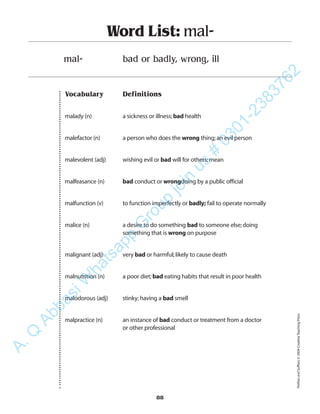 Vocabulary Definitions
malady (n) a sickness or illness;bad health
malefactor (n) a person who does the wrong thing;an evil person
malevolent (adj) wishing evil or bad will for others;mean
malfeasance (n) bad conduct or wrongdoing by a public official
malfunction (v) to function imperfectly or badly; fail to operate normally
malice (n) a desire to do something bad to someone else;doing
something that is wrong on purpose
malignant (adj) very bad or harmful;likely to cause death
malnutrition (n) a poor diet;bad eating habits that result in poor health
malodorous (adj) stinky;having a bad smell
malpractice (n) an instance of bad conduct or treatment from a doctor
or other professional
Word List: mal-
mal- bad or badly, wrong, ill
88
PrefixesandSuffixes©2004CreativeTeachingPress
A.Q
AbbasiW
hatsapp
G
roup
join
us
#
0301-2383762
 