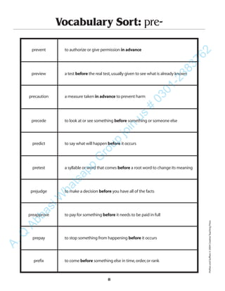8
Vocabulary Sort: pre-
prevent to authorize or give permission in advance
preview a test before the real test,usually given to see what is already known
precaution a measure taken in advance to prevent harm
precede to look at or see something before something or someone else
predict to say what will happen before it occurs
pretest a syllable or word that comes before a root word to change its meaning
prejudge to make a decision before you have all of the facts
preapprove to pay for something before it needs to be paid in full
prepay to stop something from happening before it occurs
prefix to come before something else in time,order,or rank
PrefixesandSuffixes©2004CreativeTeachingPress
A.Q
AbbasiW
hatsapp
G
roup
join
us
#
0301-2383762
 