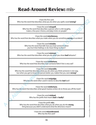 Read-Around Review: mis-
I have the first card.
Who has the word that describes what you do when you spell a word wrong?
I have the word misspell.
Who has the word that describes a person who is a bit naughty,
makes a few poor choices,and plays tricks on people?
I have the word mischievous.
Who has the word that describes what you make when you do something wrong on accident?
I have the word mistake.
Who has the word that tells how you treat someone when
you hurt their feelings or do mean things to them?
I have the word mistreat.
Who has the word that describes what you do when you show bad behavior?
I have the word misbehave.
Who has the word that describes how someone feels if she is very sad?
I have the word miserable.
Who has the word that describes what you do when you think someone is one way,
but when you get to know the person better you realize that you were wrong?
I have the word misjudge.
Who has the word often used in stories to describe bad luck?
I have the word misfortune.
Who has the word that describes what good mystery writers do to throw you off the track?
I have the word mislead.
Who has the prefix that means bad or badly?
I have the prefix mis-.
Who has the word that describes what you do when you do the wrong
thing because you didn’t understand what the directions meant?
I have the word misunderstand.
Who has the first card?
94
PrefixesandSuffixes©2004CreativeTeachingPress
A.Q
AbbasiW
hatsapp
G
roup
join
us
#
0301-2383762
 