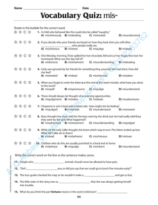 Vocabulary Quiz: mis-
Name _________________________________________ Date _________________________________________
Shade in the bubble for the correct word.
Write the correct word on the line so the sentence makes sense.
11. People who ______________________ animals should never be allowed to have pets.
12. “Did I ______________________ you,or did you say that we could go to lunch five minutes early?”
13. The tour guide checked the map so he wouldn’t make a ______________________ and get us lost.
14. The little sister in the story was so _______________________ that she was always getting herself
into trouble.
15. What do you think the part fortune means in the word misfortune? ______________________
95
1. A child who behaved like this could also be called“naughty.”
A) mischievously B) misleading C) mistreated D) misunderstood
2. If you decide who your friends are based on how they look,then you will often
______________________ who people really are.
A) mischievous B) mistreat C) misjudge D) mislead
3. One Monday morning,Trixie spilled her hot chocolate,fell and cut her finger,then lost her
homework.What was the day full of?
A) misfortune B) mistreatment C) misunderstanding D) misleading
4. Carly was ignored by her friends for something they assumed she had done.How did
she feel?
A) mistreated B) mislead C) mischievous D) mistaken
5. When you forget to write the letter e at the end of the word mistake, what have you done
to the word?
A) misspell B) mispronounce C) misjudge D) misunderstand
6. These should always be thought of as learning opportunities.
A) misjudgments B) mistakes C) misleads D) misadventures
7. Cheyenne is sick in bed with a head cold. How might she be feeling?
A) misjudged B) miserable C) misunderstood D) mistreated
8. Roxy thought her mom told her the keys were by the drink,but she had really told Roxy
they were by the sink.What happened?
A) misadventure B) mistreatment C) misunderstanding D) misjudged
9. While on the trail,Callie thought she knew which way to turn.The hikers ended up lost.
What did Callie do to them?
A) mislead B) misbehavior C) mischievous D) mistreat
10. Children who do this are usually punished in school and at home.
A) misbehave B) misjudge C) misinform D) misunderstand
PrefixesandSuffixes©2004CreativeTeachingPressA.Q
AbbasiW
hatsapp
G
roup
join
us
#
0301-2383762
 