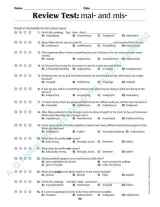 Review Test: mal- and mis-
Name _________________________________________ Date _________________________________________
Shade in the bubble for the correct word.
1. Finish this analogy: fast : slow ::kind :______________________
A) misjudging B) mischievous C) malignant D) malevolent
2. Mayor Manchester was accused of ______________________ and removed from his job.
A) misfortune B) malfeasance C) misspelling D) malnutrition
3. The repairman likes it when something has one of these so he can work and earn more
money.
A) malady B) malpractice C) misadventure D) malfunction
4. Dr.Shuman has to pay for insurance in case he is ever accused of this.
A) a misunderstanding B) malpractice C) a malady D) misadventure
5. Kimberly tries not to pick her friends based on what they look like.She knows she might
do what?
A) misspell B) misfortune C) misjudge D) mislead
6. If you say you will do something without ever planning on doing it,what are doing to the
person?
A) malpractice B) misjudging C) malignant D) misleading
7. In most stories,there are good and bad characters.What could you call the bad characters?
A) miserable B) malefactors C) malodorous D) malignant
8. After Kiley walked into the storage room,he drove straight to the store to buy air fresheners.
What word describes the storage room?
A) malodorous B) misinformed C) mistreated D) malfunctioning
9. In the story Island of the Blue Dolphins, Karana had many different bad things happen to her.
What did she have?
A) misfortune B) malice C) misunderstanding D) malnutrition
10. What does the prefix mal- mean?
A) bad,wrong B) through,across C) between D) within
11. What does the prefix mis- mean?
A) bad,badly,wrong B) through,across C) between D) within
12. What probably happens to a mischievous child often?
A) gets vegetables for dinner B) earns money for college
C) gets in trouble D) visits the doctor
13. What does judge most likely relate to in the word misjudge?
A) person B) decide C) help D) explain
14. Finish this analogy: thanked :help ::punished :______________________.
A) misunderstand B) misbehave C) misspell D) malice
15. It is wise to apologize and try to fix these whenever possible.
A) mistakes B) malnutritions C) malignant D) malefactors
96
PrefixesandSuffixes©2004CreativeTeachingPress
A.Q
AbbasiW
hatsapp
G
roup
join
us
#
0301-2383762
 