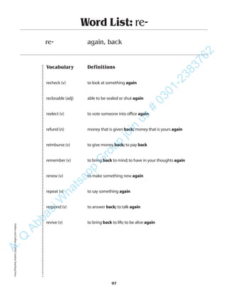 Vocabulary Definitions
recheck (v) to look at something again
reclosable (adj) able to be sealed or shut again
reelect (v) to vote someone into office again
refund (n) money that is given back; money that is yours again
reimburse (v) to give money back; to pay back
remember (v) to bring back to mind;to have in your thoughts again
renew (v) to make something new again
repeat (v) to say something again
respond (v) to answer back; to talk again
revive (v) to bring back to life;to be alive again
Word List: re-
re- again, back
97
PrefixesandSuffixes©2004CreativeTeachingPressA.Q
AbbasiW
hatsapp
G
roup
join
us
#
0301-2383762
 