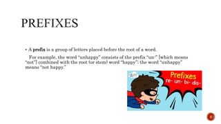  A prefix is a group of letters placed before the root of a word.
For example, the word “unhappy” consists of the prefix “un-” [which means
“not”] combined with the root (or stem) word “happy”; the word “unhappy”
means “not happy.”
2
 