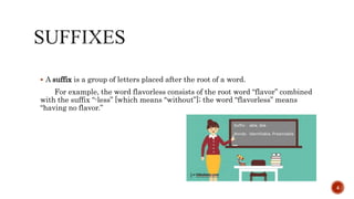  A suffix is a group of letters placed after the root of a word.
For example, the word flavorless consists of the root word “flavor” combined
with the suffix “-less” [which means “without”]; the word “flavorless” means
“having no flavor.”
4
 