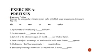  Exercise A: Prefixes
Complete the sentences by writing the correct prefix in the blank space. You can use a dictionary to
help you.
dis- -in mis- re- un- under-
1. I just can't believe it! The story is _____believable!
2. No, that answer is _____correct. It is wrong.
3. Let's look at this information again. We should _____view it before the test.
4. I saw Allison just a moment ago, but now I can't find her! It seems that she _____appeared!
5. Oh, I'm sorry, I didn't hear you correctly. I _____understood you.
6. The subway does not go over the land like a normal train. It moves _____ground.
6
 