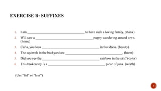 1. I am __________________________________ to have such a loving family. (thank)
2. Will saw a __________________________________ puppy wandering around town.
(home)
3. Carla, you look __________________________________ in that dress. (beauty)
4. The squirrels in the backyard are __________________________________. (harm)
5. Did you see the __________________________________ rainbow in the sky? (color)
6. This broken toy is a __________________________________ piece of junk. (worth)
(Use “ful” or “less”)
7
 