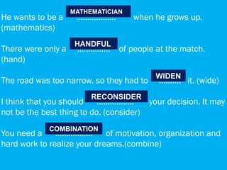 He wants to be a ……………… when he grows up.
(mathematics)
There were only a ..…………. of people at the match.
(hand)
The road was too narrow, so they had to ………. it. (wide)
I think that you should …………….. your decision. It may
not be the best thing to do. (consider)
You need a …………..… of motivation, organization and
hard work to realize your dreams.(combine)
COMBINATION
RECONSIDER
WIDEN
MATHEMATICIAN
HANDFUL
 