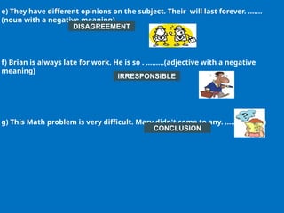 e) They have different opinions on the subject. Their will last forever. …….
(noun with a negative meaning)
f) Brian is always late for work. He is so . ………(adjective with a negative
meaning)
g) This Math problem is very difficult. Mary didn't come to any. …….. (noun)
DISAGREEMENT
CONCLUSION
IRRESPONSIBLE
 