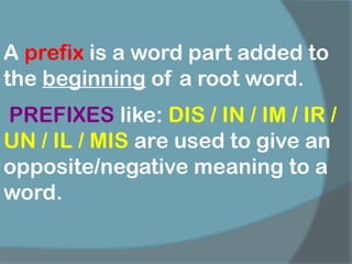 A prefix is a word part added to
the beginning of a root word.
PREFIXES like: DIS / IN / IM / IR /
UN / IL / MIS are used to give an
opposite/negative meaning to a
word.
 