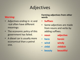 Adjectives
Warning:
• Adjectives ending in -ic and
-ical often have different
meanings:
• The economic policy of this
government has failed.
• A diesel car is usually more
economical than a petrol
one.
Forming adjectives from other
words
• Suffixes
• Some adjectives are made
from nouns and verbs by
adding suffixes.
• noun adjective
• hero heroic
• wind windy
• child childish
• beauty beautiful
 
