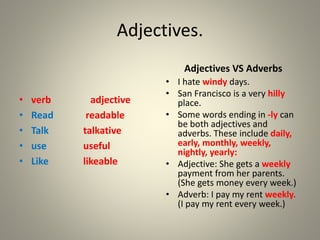 Adjectives.
• verb adjective
• Read readable
• Talk talkative
• use useful
• Like likeable
Adjectives VS Adverbs
• I hate windy days.
• San Francisco is a very hilly
place.
• Some words ending in -ly can
be both adjectives and
adverbs. These include daily,
early, monthly, weekly,
nightly, yearly:
• Adjective: She gets a weekly
payment from her parents.
(She gets money every week.)
• Adverb: I pay my rent weekly.
(I pay my rent every week.)
 