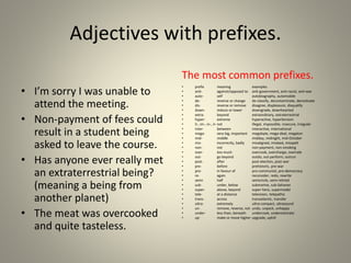 Adjectives with prefixes.
• I’m sorry I was unable to
attend the meeting.
• Non-payment of fees could
result in a student being
asked to leave the course.
• Has anyone ever really met
an extraterrestrial being?
(meaning a being from
another planet)
• The meat was overcooked
and quite tasteless.
The most common prefixes.
• prefix meaning examples
• anti- against/opposed to anti-government, anti-racist, anti-war
• auto- self autobiography, automobile
• de- reverse or change de-classify, decontaminate, demotivate
• dis- reverse or remove disagree, displeasure, disqualify
• down- reduce or lower downgrade, downhearted
• extra- beyond extraordinary, extraterrestrial
• hyper- extreme hyperactive, hypertension
• il-, im-, in-, ir-not illegal, impossible, insecure, irregular
• inter- between interactive, international
• mega- very big, important megabyte, mega-deal, megaton
• mid- middle midday, midnight, mid-October
• mis- incorrectly, badly misaligned, mislead, misspelt
• non- not non-payment, non-smoking
• over- too much overcook, overcharge, overrate
• out- go beyond outdo, out-perform, outrun
• post- after post-election, post-war
• pre- before prehistoric, pre-war
• pro- in favour of pro-communist, pro-democracy
• re- again reconsider, redo, rewrite
• semi- half semicircle, semi-retired
• sub- under, below submarine, sub-Saharan
• super- above, beyond super-hero, supermodel
• tele- at a distance television, telepathic
• trans- across transatlantic, transfer
• ultra- extremely ultra-compact, ultrasound
• un- remove, reverse, not undo, unpack, unhappy
• under- less than, beneath undercook, underestimate
• up- make or move higher upgrade, uphill
 
