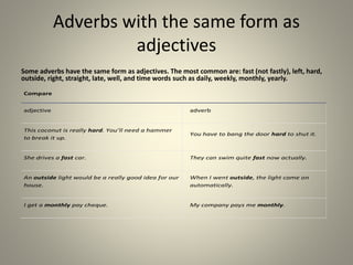 Adverbs with the same form as
adjectives
Some adverbs have the same form as adjectives. The most common are: fast (not fastly), left, hard,
outside, right, straight, late, well, and time words such as daily, weekly, monthly, yearly.
Compare
adjective adverb
This coconut is really hard. You’ll need a hammer
to break it up.
You have to bang the door hard to shut it.
She drives a fast car. They can swim quite fast now actually.
An outside light would be a really good idea for our
house.
When I went outside, the light came on
automatically.
I get a monthly pay cheque. My company pays me monthly.
 