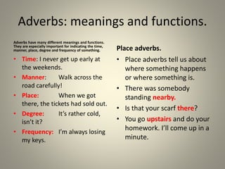 Adverbs: meanings and functions.
Adverbs have many different meanings and functions.
They are especially important for indicating the time,
manner, place, degree and frequency of something.
• Time: I never get up early at
the weekends.
• Manner: Walk across the
road carefully!
• Place: When we got
there, the tickets had sold out.
• Degree: It’s rather cold,
isn’t it?
• Frequency: I’m always losing
my keys.
Place adverbs.
• Place adverbs tell us about
where something happens
or where something is.
• There was somebody
standing nearby.
• Is that your scarf there?
• You go upstairs and do your
homework. I’ll come up in a
minute.
 