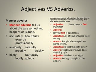 Adjectives VS Adverbs.
Manner adverbs.
• Manner adverbs tell us
about the way something
happens or is done.
• accurately beautifully
expertly
professionally
• anxiously carefully
greedily quickly
• badly cautiously
loudly quietly
Some common manner adverbs have the same form as
adjectives and they have similar meanings (e.g. fast,
right, wrong, straight, tight).
• Adjective : I was never a fast
swimmer
• Adverb:
• Driving fast is dangerous
• Adjective: All of your answers were
wrong.
• Adverb: People always spell my
name wrong.
• Adjective: Is that the right time?
• Adverb: That builder never does
anything right!
• Adjective: My hair is straight.
• Adverb: Let’s go straight to the
airport.
 