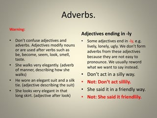 Adverbs.
Warning:
• Don’t confuse adjectives and
adverbs. Adjectives modify nouns
or are used after verbs such as
be, become, seem, look, smell,
taste.
• She walks very elegantly. (adverb
of manner, describing how she
walks)
• He wore an elegant suit and a silk
tie. (adjective describing the suit)
• She looks very elegant in that
long skirt. (adjective after look)
Adjectives ending in -ly
• Some adjectives end in -ly, e.g.
lively, lonely, ugly. We don’t form
adverbs from these adjectives
because they are not easy to
pronounce. We usually reword
what we want to say instead.
• Don’t act in a silly way.
• Not: Don’t act sillily.
• She said it in a friendly way.
• Not: She said it friendlily.
 