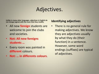 Adjectives.
Unlike in many other languages, adjectives in English do
not change (agree) with the noun that they modify:
• All new foreign students are
welcome to join the clubs
and societies.
• Not: All new foreigns
students …
• Every room was painted in
different colours.
• Not: … in differents colours.
Identifying adjectives
• There is no general rule for
making adjectives. We know
they are adjectives usually
by what they do (their
function) in a sentence.
However, some word
endings (suffixes) are typical
of adjectives.
 